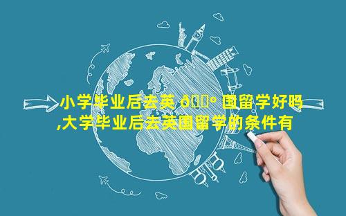 小学毕业后去英 🌺 国留学好吗,大学毕业后去英国留学的条件有 🦁 哪些